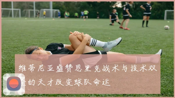 维蒂尼亚盛赞恩里克战术与技术双全的天才改变球队命运