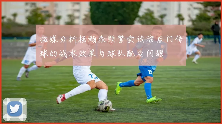 拓媒分析杨瀚森频繁尝试溜后门传球的战术效果与球队配合问题