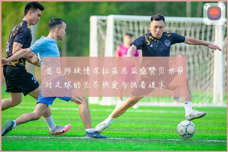 昔日师徒情深拉菲尼亚盛赞贝尔萨对足球的无尽热爱与执着追求