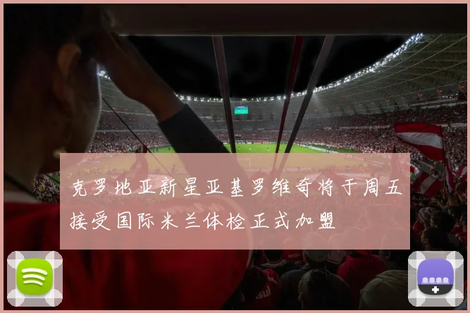 克罗地亚新星亚基罗维奇将于周五接受国际米兰体检正式加盟