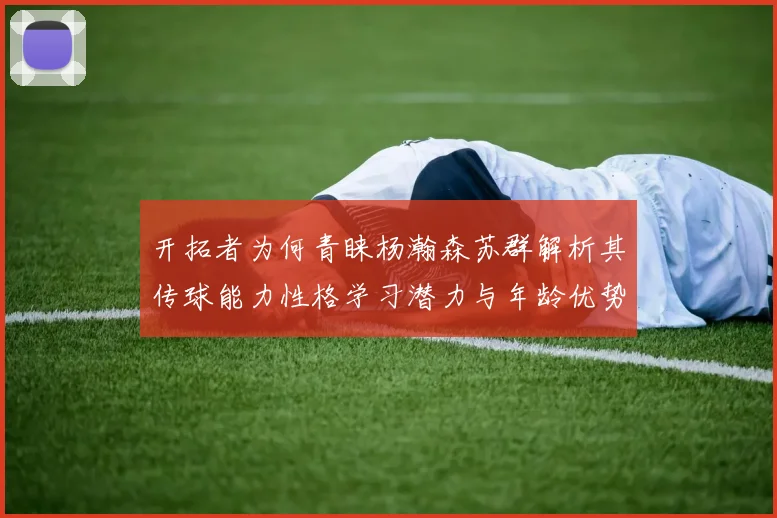 开拓者为何青睐杨瀚森苏群解析其传球能力性格学习潜力与年龄优势