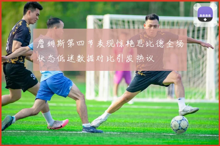 詹姆斯第四节表现惊艳恩比德全场状态低迷数据对比引发热议