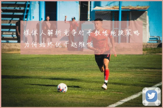 媒体人解析竞争对手教练轮换策略为何始终优于赵维伦