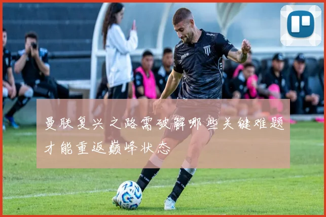 曼联复兴之路需破解哪些关键难题才能重返巅峰状态