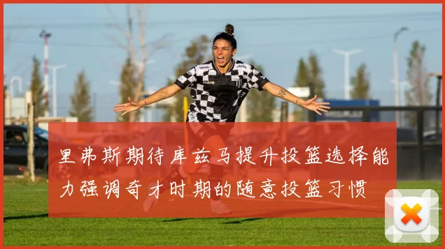 里弗斯期待库兹马提升投篮选择能力强调奇才时期的随意投篮习惯