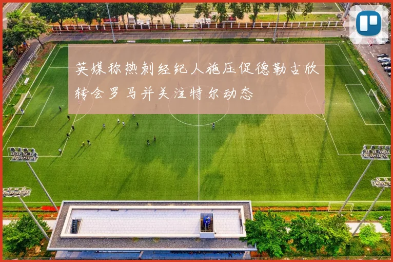 英媒称热刺经纪人施压促德勒古欣转会罗马并关注特尔动态