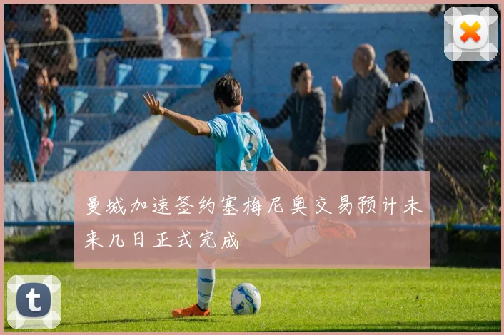 曼城加速签约塞梅尼奥交易预计未来几日正式完成