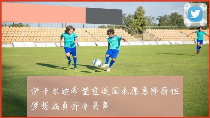 伊卡尔迪希望重返国米愿意降薪但梦想成真并非易事