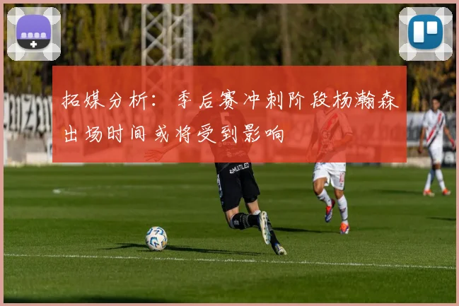 拓媒分析：季后赛冲刺阶段杨瀚森出场时间或将受到影响