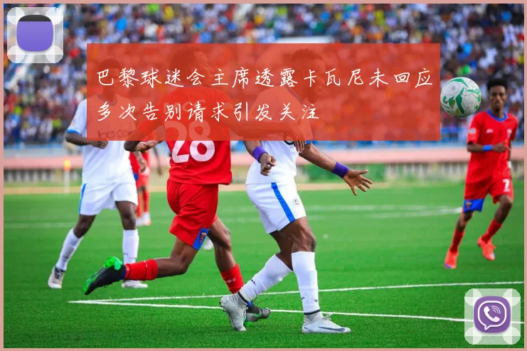 巴黎球迷会主席透露卡瓦尼未回应多次告别请求引发关注