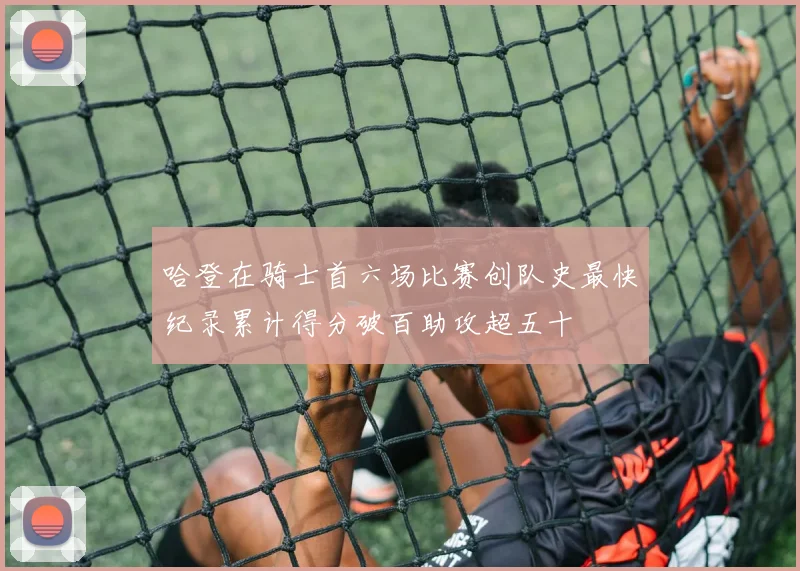 哈登在骑士首六场比赛创队史最快纪录累计得分破百助攻超五十