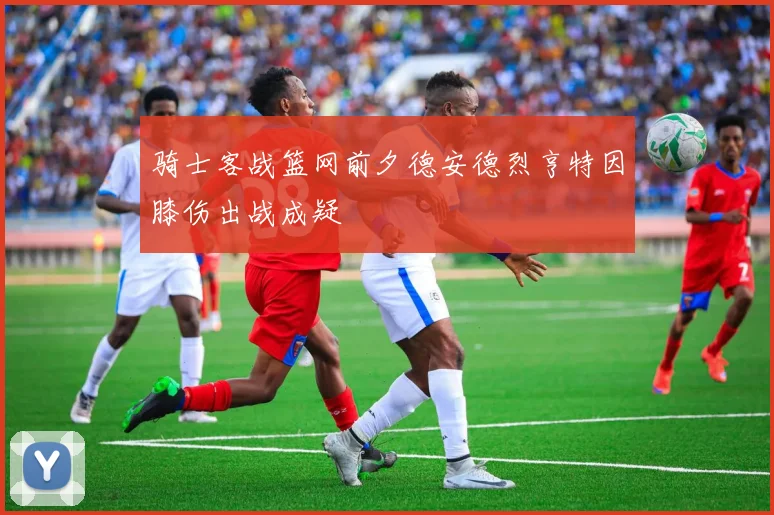 骑士客战篮网前夕德安德烈亨特因膝伤出战成疑