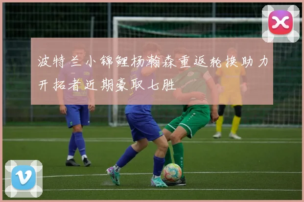 波特兰小锦鲤杨瀚森重返轮换助力开拓者近期豪取七胜