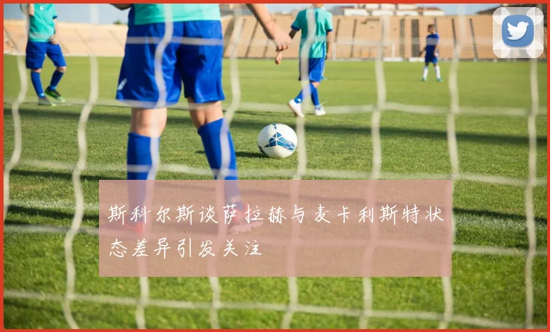 斯科尔斯谈萨拉赫与麦卡利斯特状态差异引发关注