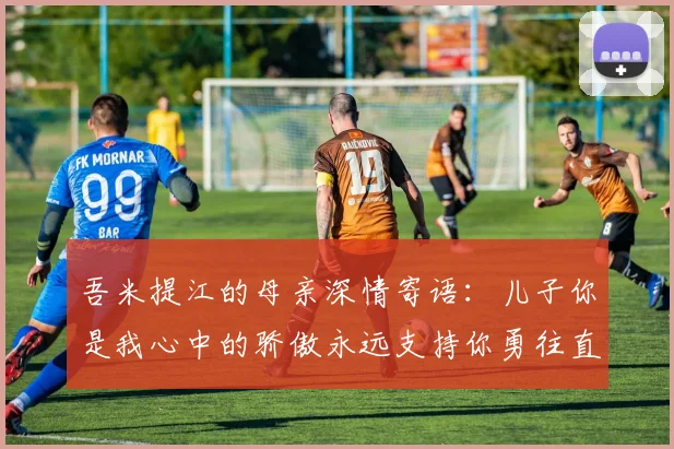吾米提江的母亲深情寄语：儿子你是我心中的骄傲永远支持你勇往直前！