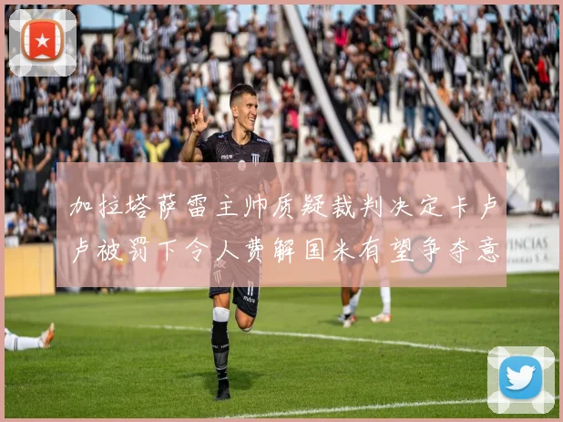 加拉塔萨雷主帅质疑裁判决定卡卢卢被罚下令人费解国米有望争夺意甲冠军