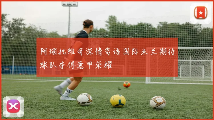 阿瑙托维奇深情寄语国际米兰期待球队夺得意甲荣耀