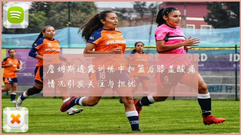 詹姆斯透露训练中扣篮后膝盖酸痛情况引发关注与担忧