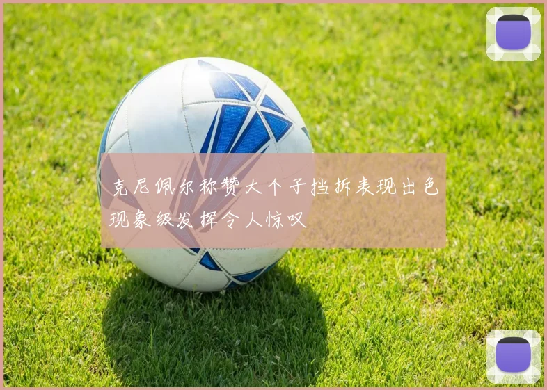 克尼佩尔称赞大个子挡拆表现出色现象级发挥令人惊叹