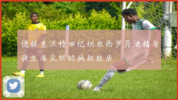 德林克沃特回忆切尔西岁月酒精与夜生活交织的疯狂经历