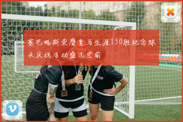 塞巴略斯荣膺皇马生涯150胜纪念球衣庆祝活动盛况空前