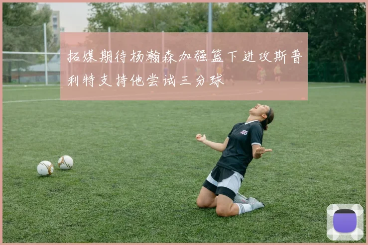 拓媒期待杨瀚森加强篮下进攻斯普利特支持他尝试三分球