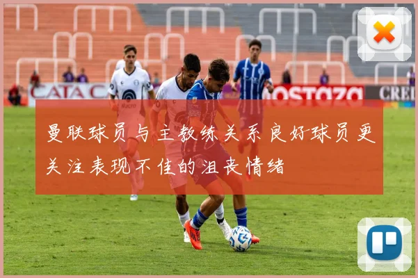 曼联球员与主教练关系良好球员更关注表现不佳的沮丧情绪