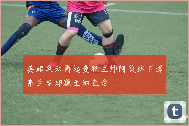 英超风云再起曼联主帅阿莫林下课弗兰克却稳坐钓鱼台