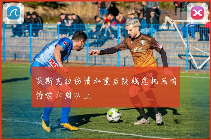 莫斯克拉伤情加重后防线危机或将持续六周以上