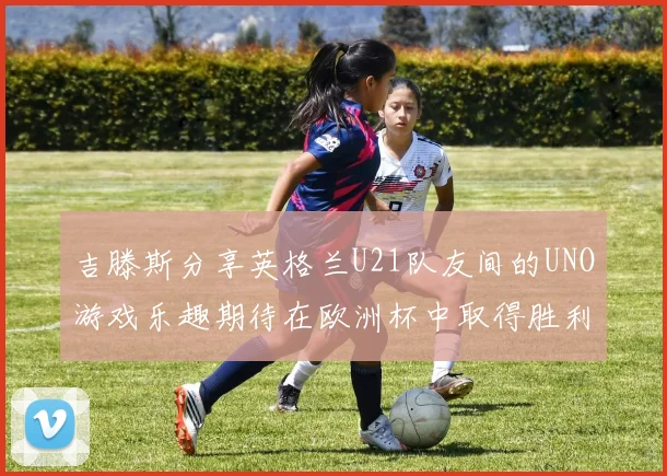 吉滕斯分享英格兰U21队友间的UNO游戏乐趣期待在欧洲杯中取得胜利
