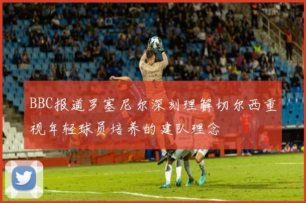 BBC报道罗塞尼尔深刻理解切尔西重视年轻球员培养的建队理念