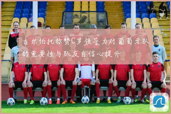吉尔伯托称赞C罗领导力对葡萄牙队的重要性与队友自信心提升