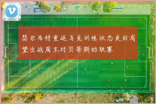 瑟尔洛特重返马竞训练状态良好有望出战周末对贝蒂斯的联赛