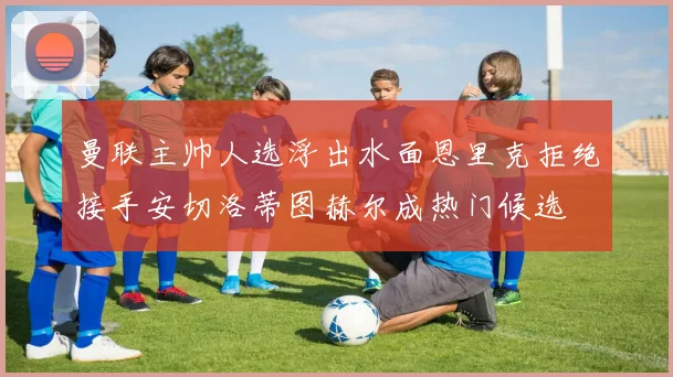 曼联主帅人选浮出水面恩里克拒绝接手安切洛蒂图赫尔成热门候选