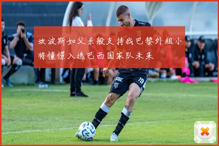 坎波斯如父亲般支持我巴黎外租小将憧憬入选巴西国家队未来