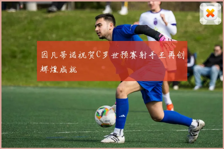 因凡蒂诺祝贺C罗世预赛射手王再创辉煌成就