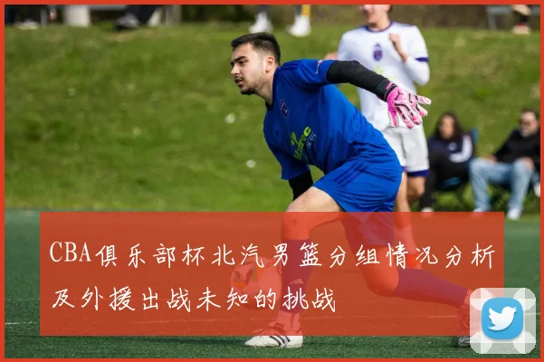 CBA俱乐部杯北汽男篮分组情况分析及外援出战未知的挑战