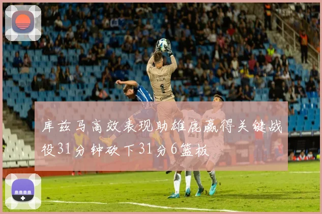 库兹马高效表现助雄鹿赢得关键战役31分钟砍下31分6篮板