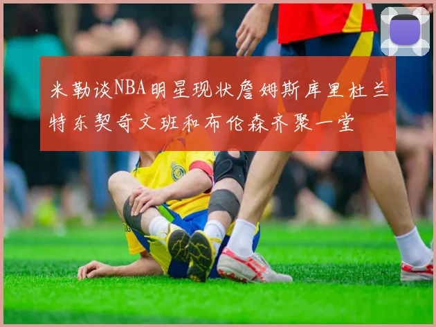 米勒谈NBA明星现状詹姆斯库里杜兰特东契奇文班和布伦森齐聚一堂