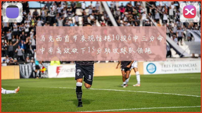 马克西首节表现惊艳10投6中三分命中率高效砍下15分助攻球队领跑