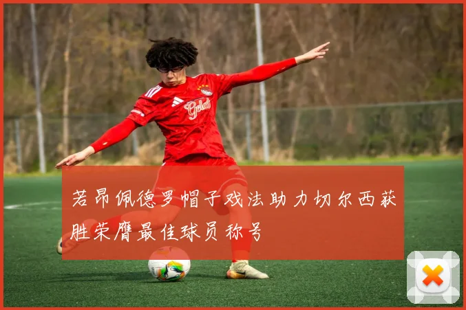 若昂佩德罗帽子戏法助力切尔西获胜荣膺最佳球员称号