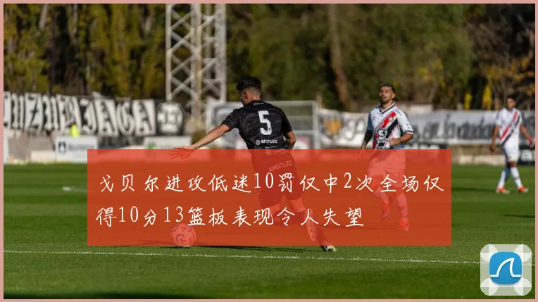戈贝尔进攻低迷10罚仅中2次全场仅得10分13篮板表现令人失望