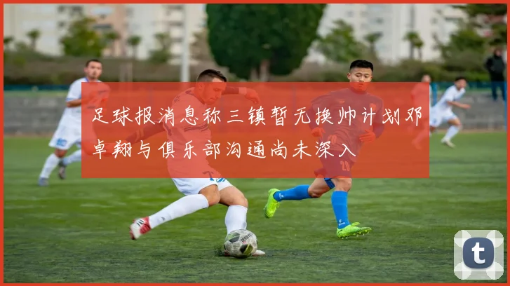 足球报消息称三镇暂无换帅计划邓卓翔与俱乐部沟通尚未深入