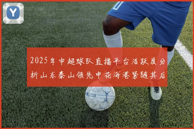 2025年中超球队直播平台活跃度分析山东泰山领先申花海港紧随其后