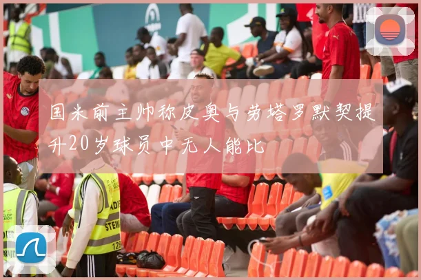 国米前主帅称皮奥与劳塔罗默契提升20岁球员中无人能比