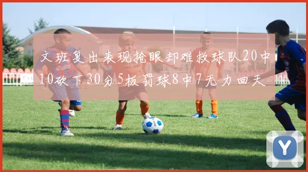 文班复出表现抢眼却难救球队20中10砍下30分5板罚球8中7无力回天