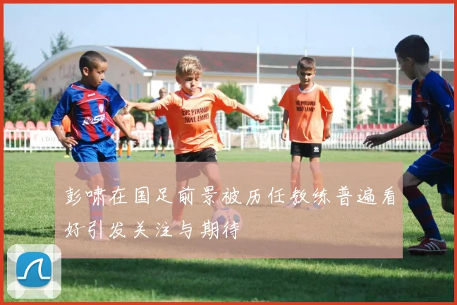 彭啸在国足前景被历任教练普遍看好引发关注与期待