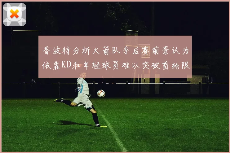 香波特分析火箭队季后赛前景认为依靠KD和年轻球员难以突破首轮限制