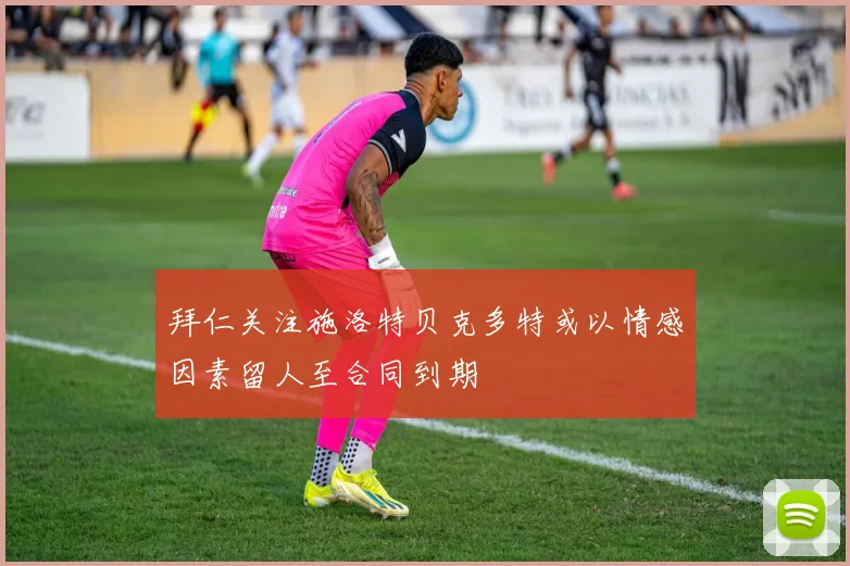 拜仁关注施洛特贝克多特或以情感因素留人至合同到期